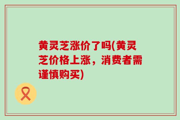 黄灵芝涨价了吗(黄灵芝价格上涨，消费者需谨慎购买)