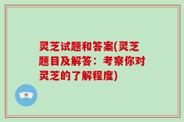 灵芝试题和答案(灵芝题目及解答：考察你对灵芝的了解程度)