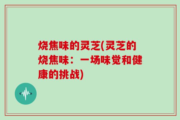 烧焦味的灵芝(灵芝的烧焦味：一场味觉和健康的挑战)