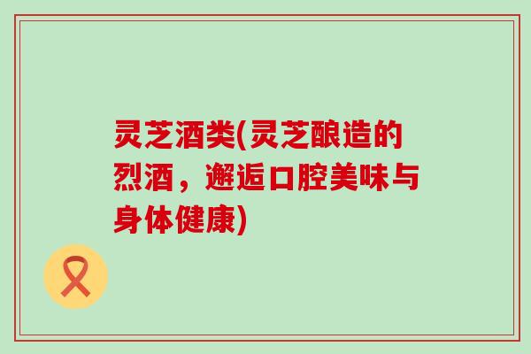 灵芝酒类(灵芝酿造的烈酒，邂逅口腔美味与身体健康)