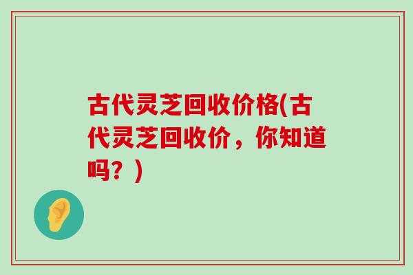 古代灵芝回收价格(古代灵芝回收价，你知道吗？)