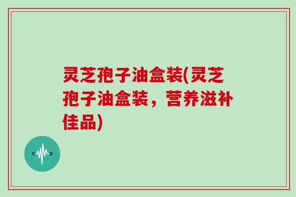 灵芝孢子油盒装(灵芝孢子油盒装，营养滋补佳品)