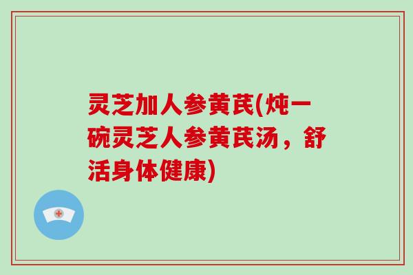 灵芝加人参黄芪(炖一碗灵芝人参黄芪汤，舒活身体健康)