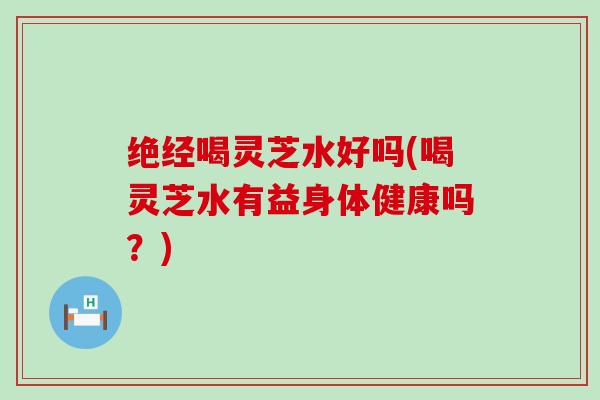 绝经喝灵芝水好吗(喝灵芝水有益身体健康吗？)