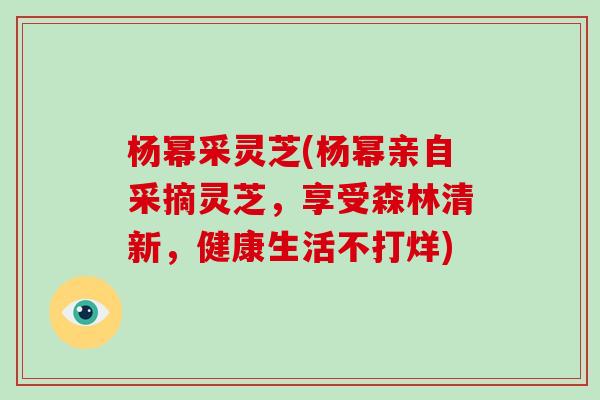 杨幂采灵芝(杨幂亲自采摘灵芝，享受森林清新，健康生活不打烊)