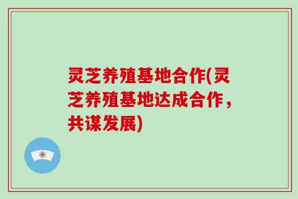 灵芝养殖基地合作(灵芝养殖基地达成合作，共谋发展)