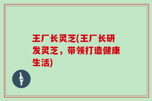 王厂长灵芝(王厂长研发灵芝，带领打造健康生活)