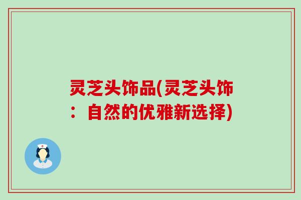 灵芝头饰品(灵芝头饰：自然的优雅新选择)