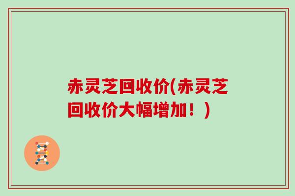 赤灵芝回收价(赤灵芝回收价大幅增加！)