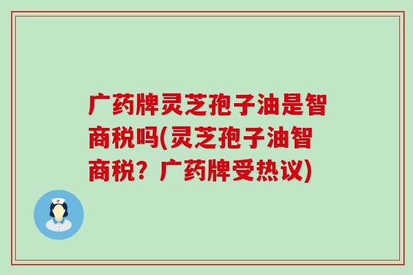 广药牌灵芝孢子油是智商税吗(灵芝孢子油智商税？广药牌受热议)