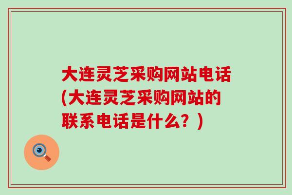 大连灵芝采购网站电话(大连灵芝采购网站的联系电话是什么？)