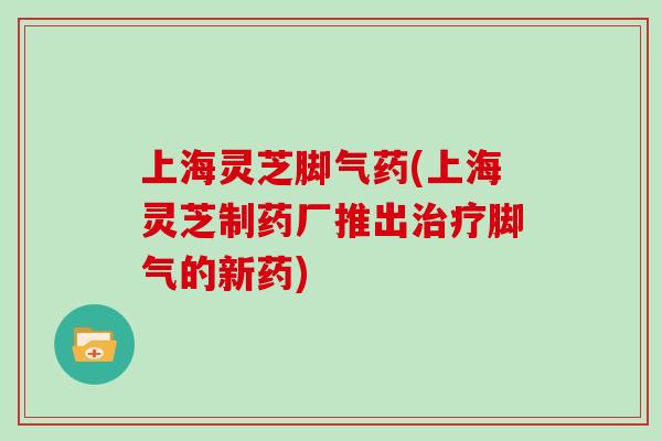 上海灵芝脚气药(上海灵芝制药厂推出脚气的新药)