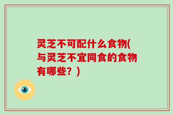 灵芝不可配什么食物(与灵芝不宜同食的食物有哪些？)