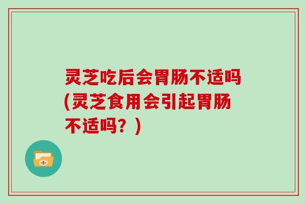 灵芝吃后会不适吗(灵芝食用会引起不适吗？)