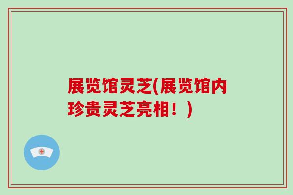 展览馆灵芝(展览馆内珍贵灵芝亮相！)