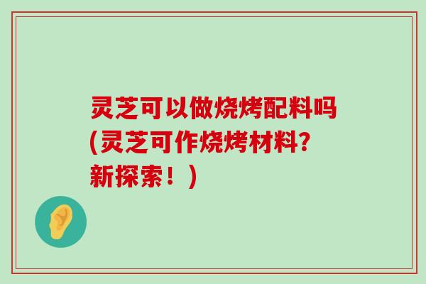 灵芝可以做烧烤配料吗(灵芝可作烧烤材料？新探索！)