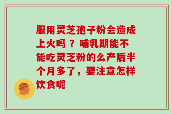 服用灵芝孢子粉会造成上火吗 ？哺乳期能不能吃灵芝粉的么产后半个月多了，要注意怎样饮食呢