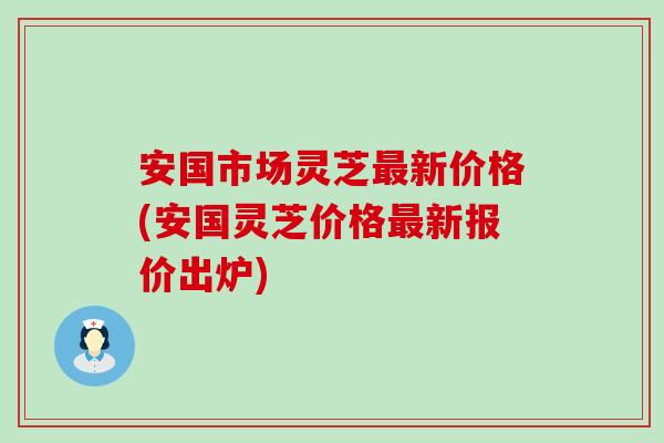 安国市场灵芝新价格(安国灵芝价格新报价出炉)