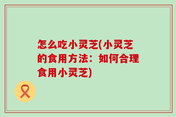 怎么吃小灵芝(小灵芝的食用方法：如何合理食用小灵芝)