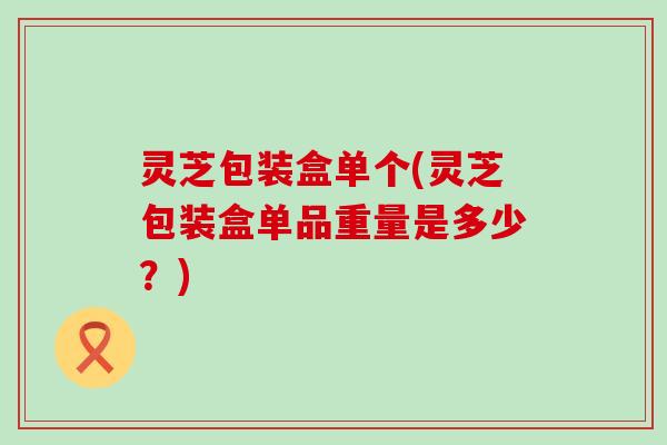 灵芝包装盒单个(灵芝包装盒单品重量是多少？)