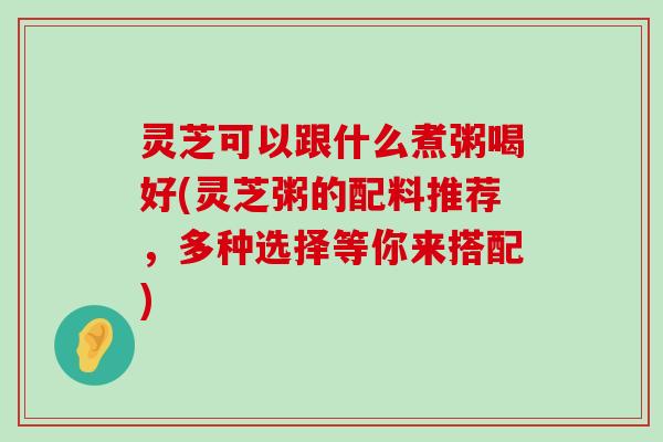 灵芝可以跟什么煮粥喝好(灵芝粥的配料推荐，多种选择等你来搭配)