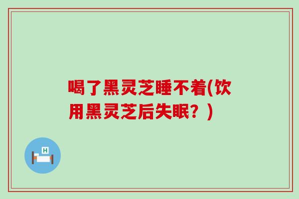 喝了黑灵芝睡不着(饮用黑灵芝后？)