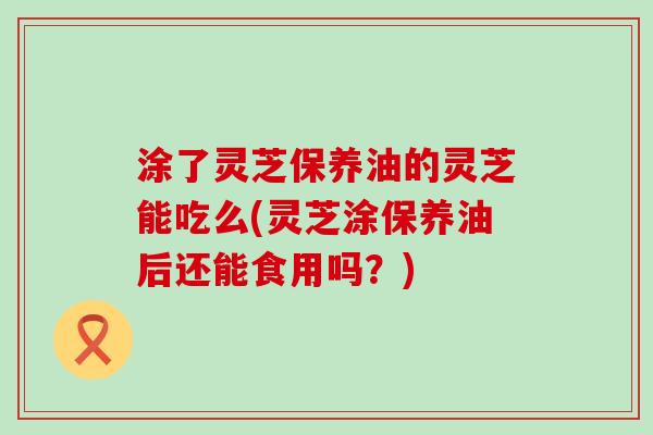 涂了灵芝保养油的灵芝能吃么(灵芝涂保养油后还能食用吗？)