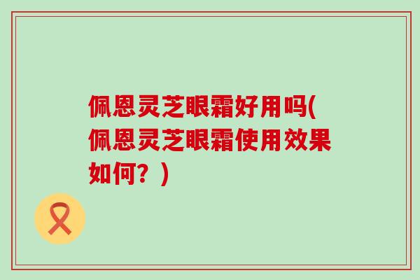 佩恩灵芝眼霜好用吗(佩恩灵芝眼霜使用效果如何？)