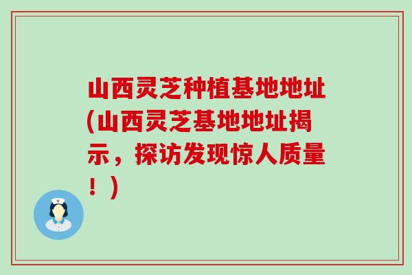 山西灵芝种植基地地址(山西灵芝基地地址揭示，探访发现惊人质量！)