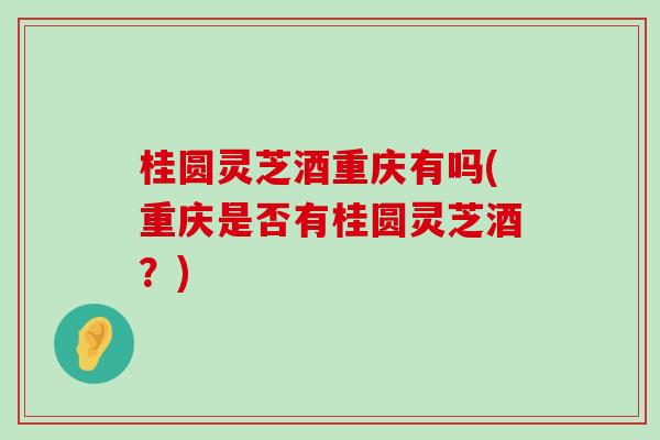 桂圆灵芝酒重庆有吗(重庆是否有桂圆灵芝酒？)