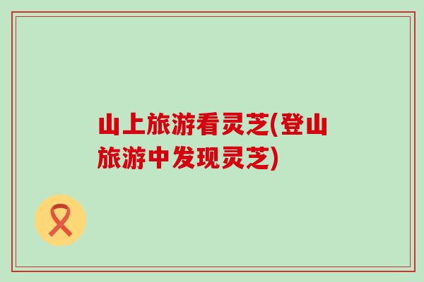 山上旅游看灵芝(登山旅游中发现灵芝)