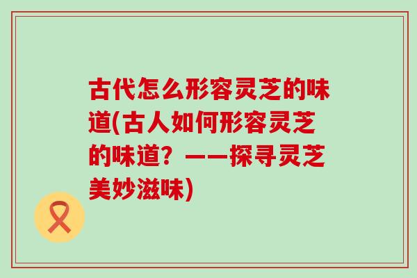 古代怎么形容灵芝的味道(古人如何形容灵芝的味道？——探寻灵芝美妙滋味)