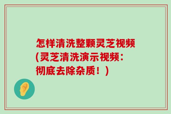 怎样清洗整颗灵芝视频(灵芝清洗演示视频：彻底去除杂质！)