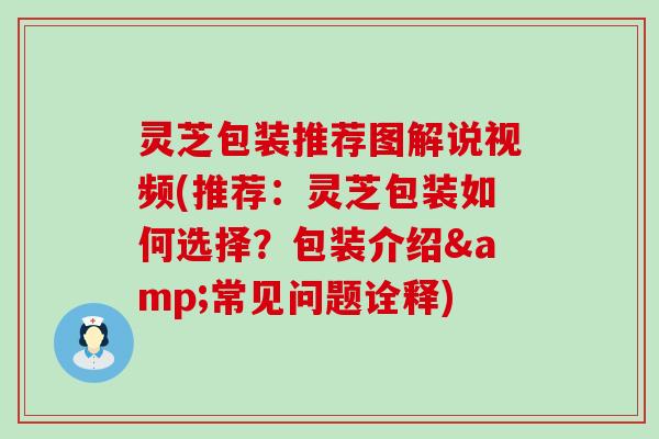 灵芝包装推荐图解说视频(推荐：灵芝包装如何选择？包装介绍&常见问题诠释)