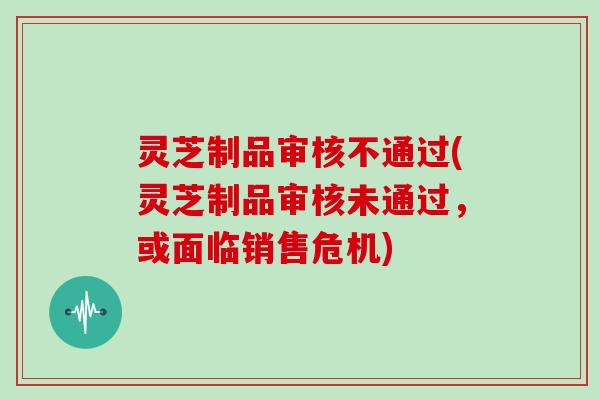 灵芝制品审核不通过(灵芝制品审核未通过，或面临销售危机)