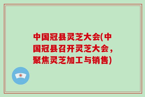 中国冠县灵芝大会(中国冠县召开灵芝大会，聚焦灵芝加工与销售)