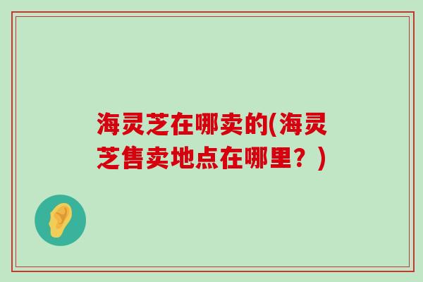 海灵芝在哪卖的(海灵芝售卖地点在哪里？)