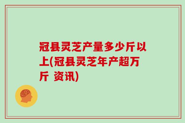 冠县灵芝产量多少斤以上(冠县灵芝年产超万斤 资讯)