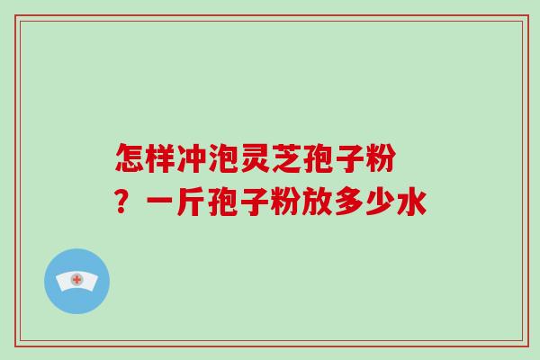 怎样冲泡灵芝孢子粉 ？一斤孢子粉放多少水