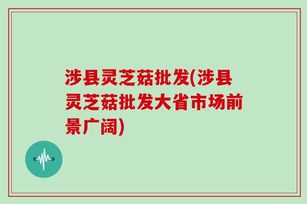 涉县灵芝菇批发(涉县灵芝菇批发大省市场前景广阔)