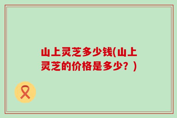 山上灵芝多少钱(山上灵芝的价格是多少？)