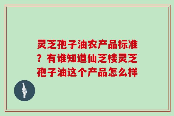 灵芝孢子油农产品标准？有谁知道仙芝楼灵芝孢子油这个产品怎么样