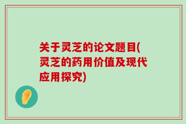 关于灵芝的论文题目(灵芝的药用价值及现代应用探究)