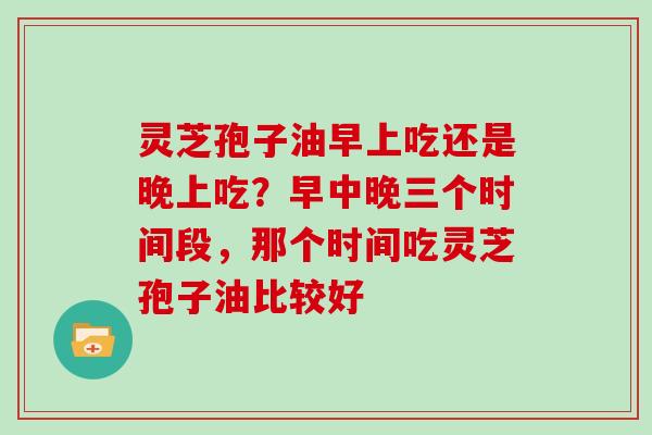 灵芝孢子油早上吃还是晚上吃？早中晚三个时间段，那个时间吃灵芝孢子油比较好