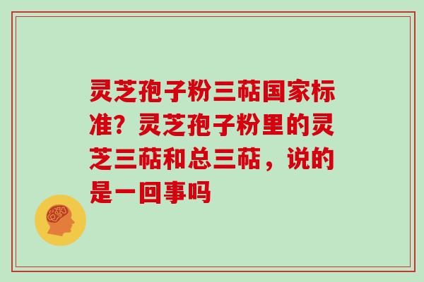 灵芝孢子粉三萜国家标准？灵芝孢子粉里的灵芝三萜和总三萜，说的是一回事吗