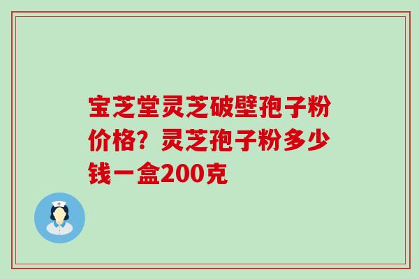 宝芝堂灵芝破壁孢子粉价格？灵芝孢子粉多少钱一盒200克