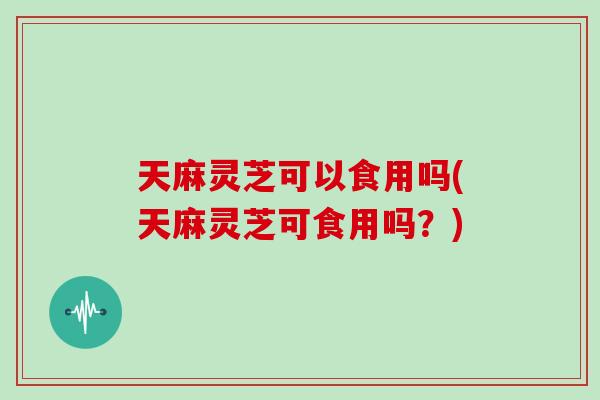 天麻灵芝可以食用吗(天麻灵芝可食用吗？)