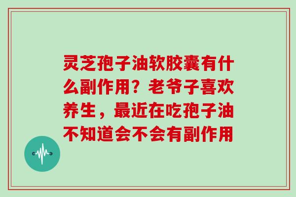 灵芝孢子油软胶囊有什么副作用？老爷子喜欢养生，近在吃孢子油不知道会不会有副作用