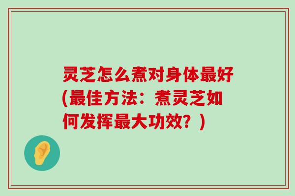 灵芝怎么煮对身体好(佳方法：煮灵芝如何发挥大功效？)