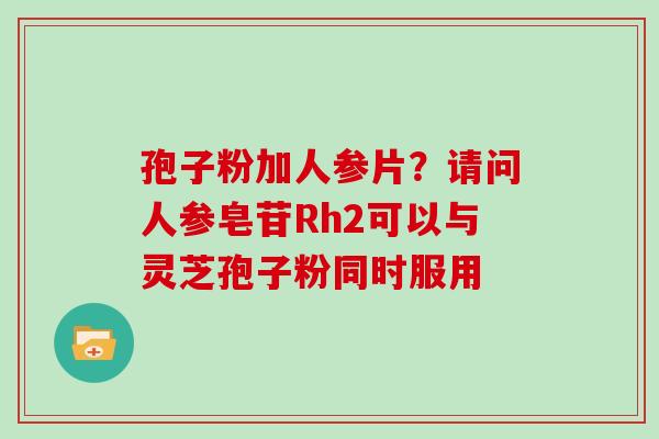 孢子粉加人参片？请问人参皂苷Rh2可以与灵芝孢子粉同时服用